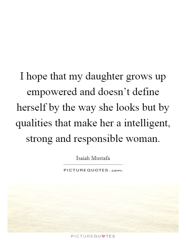 I hope that my daughter grows up empowered and doesn't define herself by the way she looks but by qualities that make her a intelligent, strong and responsible woman. Picture Quote #1