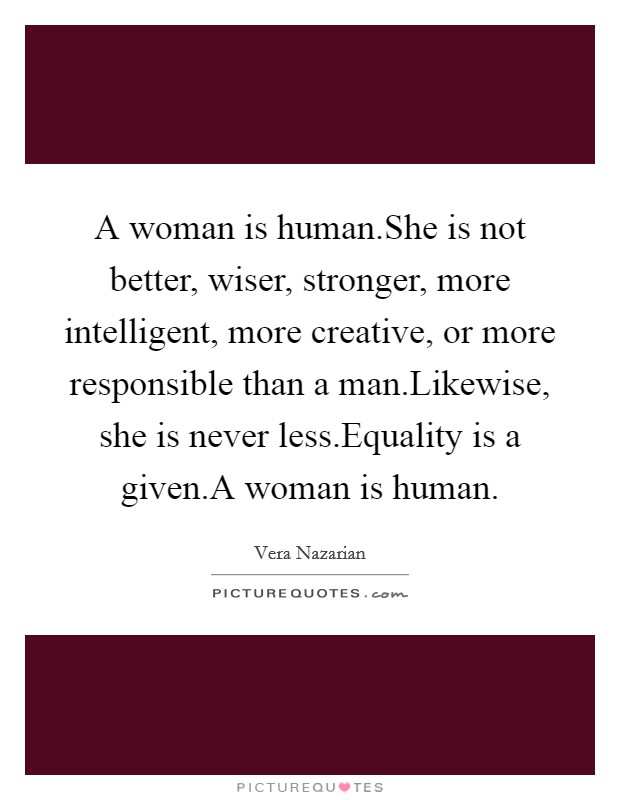 A woman is human.She is not better, wiser, stronger, more intelligent, more creative, or more responsible than a man.Likewise, she is never less.Equality is a given.A woman is human. Picture Quote #1