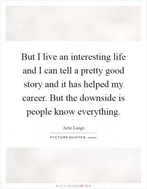 But I live an interesting life and I can tell a pretty good story and it has helped my career. But the downside is people know everything Picture Quote #1