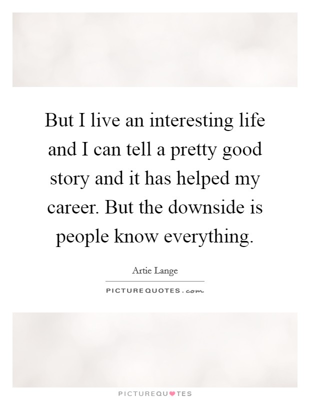 But I live an interesting life and I can tell a pretty good story and it has helped my career. But the downside is people know everything. Picture Quote #1