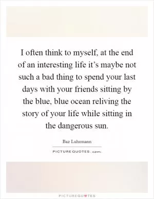 I often think to myself, at the end of an interesting life it’s maybe not such a bad thing to spend your last days with your friends sitting by the blue, blue ocean reliving the story of your life while sitting in the dangerous sun Picture Quote #1