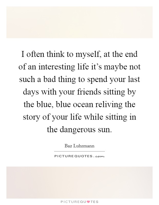 I often think to myself, at the end of an interesting life it's maybe not such a bad thing to spend your last days with your friends sitting by the blue, blue ocean reliving the story of your life while sitting in the dangerous sun. Picture Quote #1