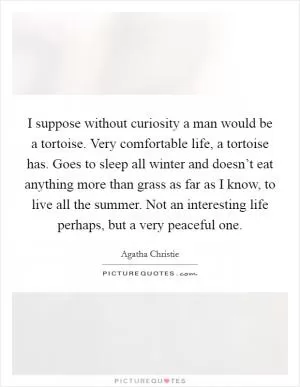 I suppose without curiosity a man would be a tortoise. Very comfortable life, a tortoise has. Goes to sleep all winter and doesn’t eat anything more than grass as far as I know, to live all the summer. Not an interesting life perhaps, but a very peaceful one Picture Quote #1