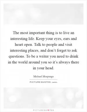 The most important thing is to live an interesting life. Keep your eyes, ears and heart open. Talk to people and visit interesting places, and don’t forget to ask questions. To be a writer you need to drink in the world around you so it’s always there in your head Picture Quote #1