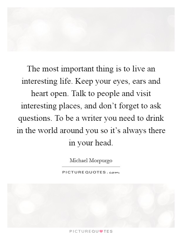 The most important thing is to live an interesting life. Keep your eyes, ears and heart open. Talk to people and visit interesting places, and don't forget to ask questions. To be a writer you need to drink in the world around you so it's always there in your head. Picture Quote #1