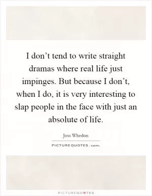 I don’t tend to write straight dramas where real life just impinges. But because I don’t, when I do, it is very interesting to slap people in the face with just an absolute of life Picture Quote #1