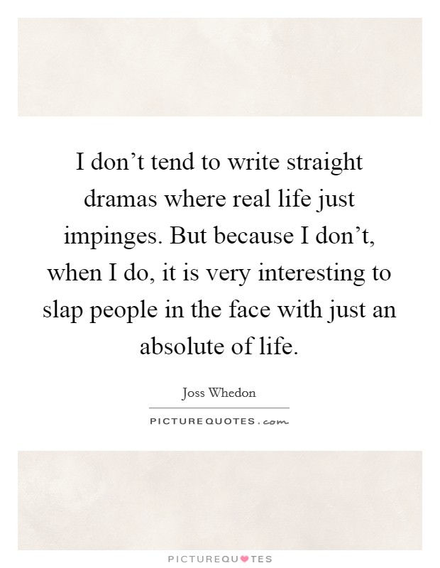 I don't tend to write straight dramas where real life just impinges. But because I don't, when I do, it is very interesting to slap people in the face with just an absolute of life. Picture Quote #1