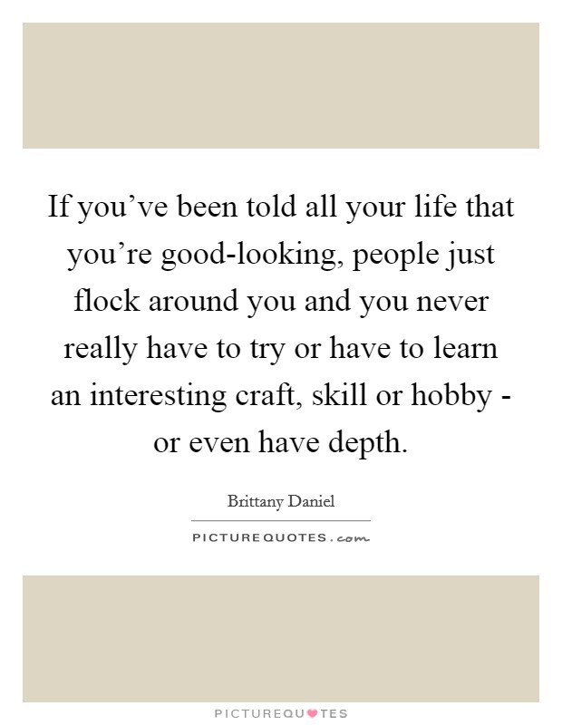If you've been told all your life that you're good-looking, people just flock around you and you never really have to try or have to learn an interesting craft, skill or hobby - or even have depth. Picture Quote #1