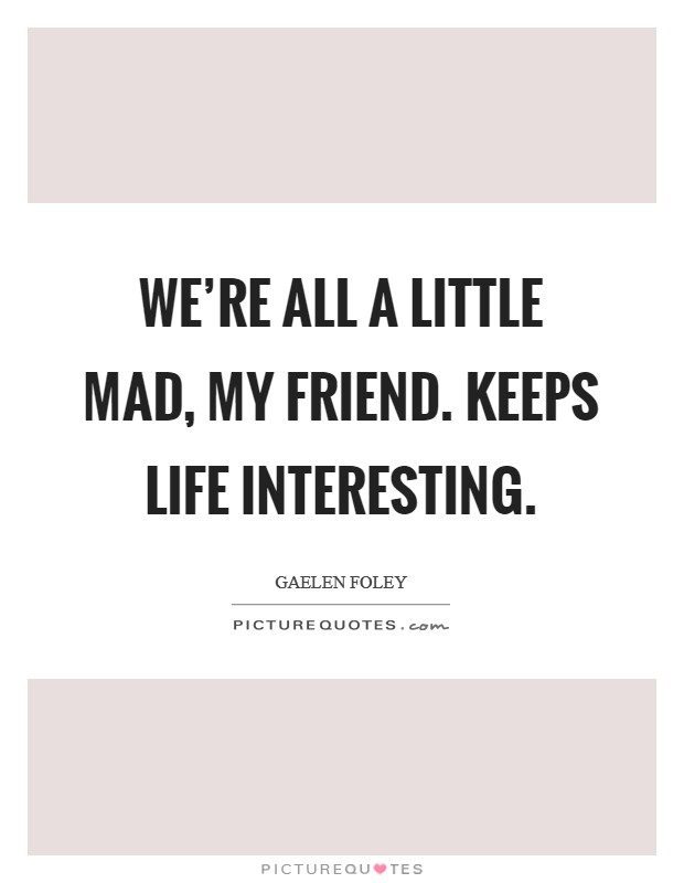 We're all a little mad, my friend. Keeps life interesting. Picture Quote #1