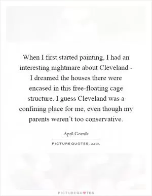 When I first started painting, I had an interesting nightmare about Cleveland - I dreamed the houses there were encased in this free-floating cage structure. I guess Cleveland was a confining place for me, even though my parents weren’t too conservative Picture Quote #1