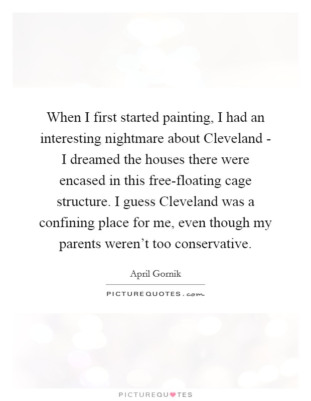 When I first started painting, I had an interesting nightmare about Cleveland - I dreamed the houses there were encased in this free-floating cage structure. I guess Cleveland was a confining place for me, even though my parents weren't too conservative. Picture Quote #1