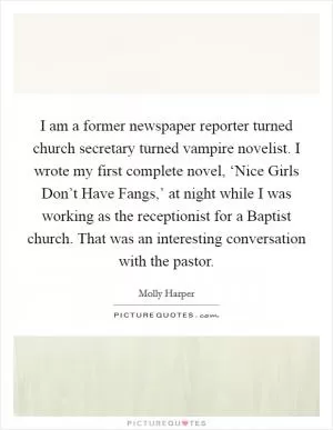 I am a former newspaper reporter turned church secretary turned vampire novelist. I wrote my first complete novel, ‘Nice Girls Don’t Have Fangs,’ at night while I was working as the receptionist for a Baptist church. That was an interesting conversation with the pastor Picture Quote #1