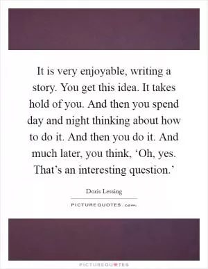 It is very enjoyable, writing a story. You get this idea. It takes hold of you. And then you spend day and night thinking about how to do it. And then you do it. And much later, you think, ‘Oh, yes. That’s an interesting question.’ Picture Quote #1