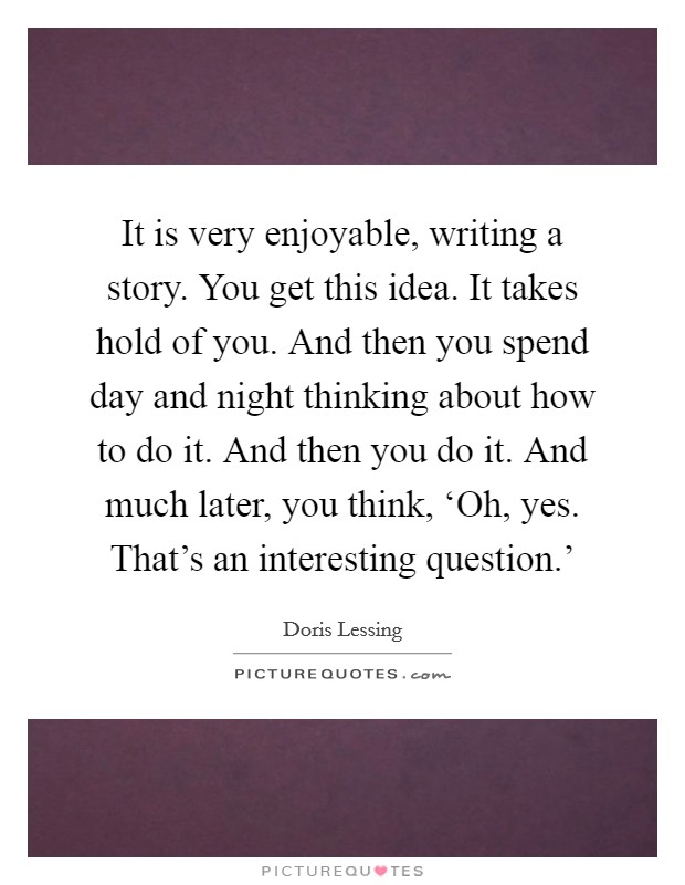 It is very enjoyable, writing a story. You get this idea. It takes hold of you. And then you spend day and night thinking about how to do it. And then you do it. And much later, you think, ‘Oh, yes. That's an interesting question.' Picture Quote #1