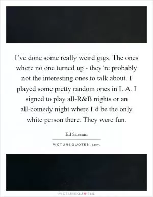 I’ve done some really weird gigs. The ones where no one turned up - they’re probably not the interesting ones to talk about. I played some pretty random ones in L.A. I signed to play all-R Picture Quote #1