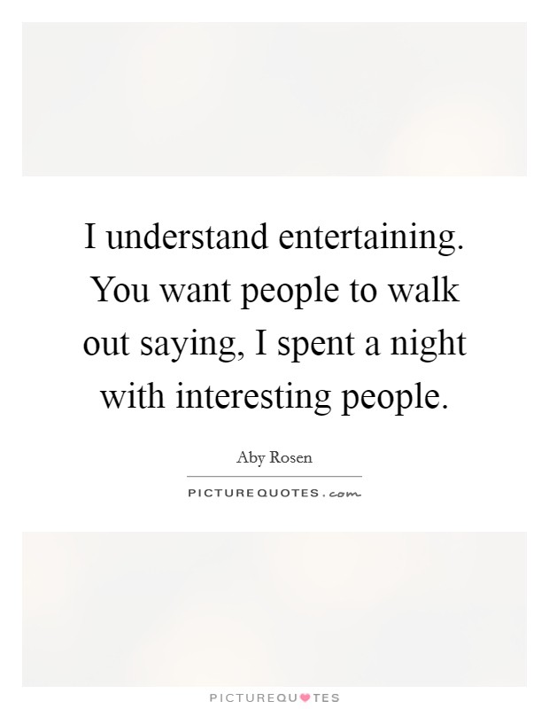 I understand entertaining. You want people to walk out saying, I spent a night with interesting people. Picture Quote #1