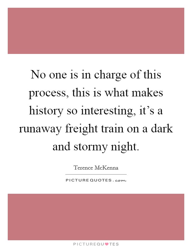 No one is in charge of this process, this is what makes history so interesting, it's a runaway freight train on a dark and stormy night. Picture Quote #1