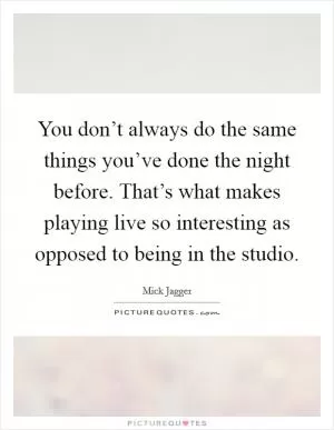 You don’t always do the same things you’ve done the night before. That’s what makes playing live so interesting as opposed to being in the studio Picture Quote #1