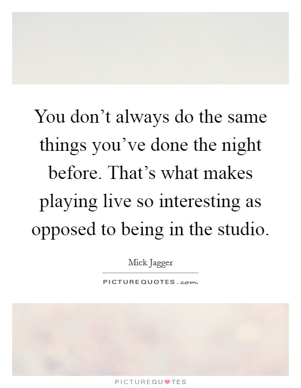 You don't always do the same things you've done the night before. That's what makes playing live so interesting as opposed to being in the studio. Picture Quote #1