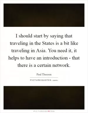 I should start by saying that traveling in the States is a bit like traveling in Asia. You need it, it helps to have an introduction - that there is a certain network Picture Quote #1