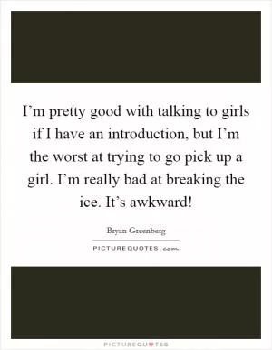 I’m pretty good with talking to girls if I have an introduction, but I’m the worst at trying to go pick up a girl. I’m really bad at breaking the ice. It’s awkward! Picture Quote #1