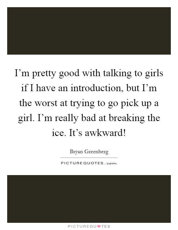 I'm pretty good with talking to girls if I have an introduction, but I'm the worst at trying to go pick up a girl. I'm really bad at breaking the ice. It's awkward! Picture Quote #1
