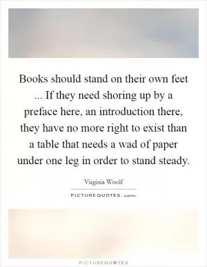 Books should stand on their own feet ... If they need shoring up by a preface here, an introduction there, they have no more right to exist than a table that needs a wad of paper under one leg in order to stand steady Picture Quote #1