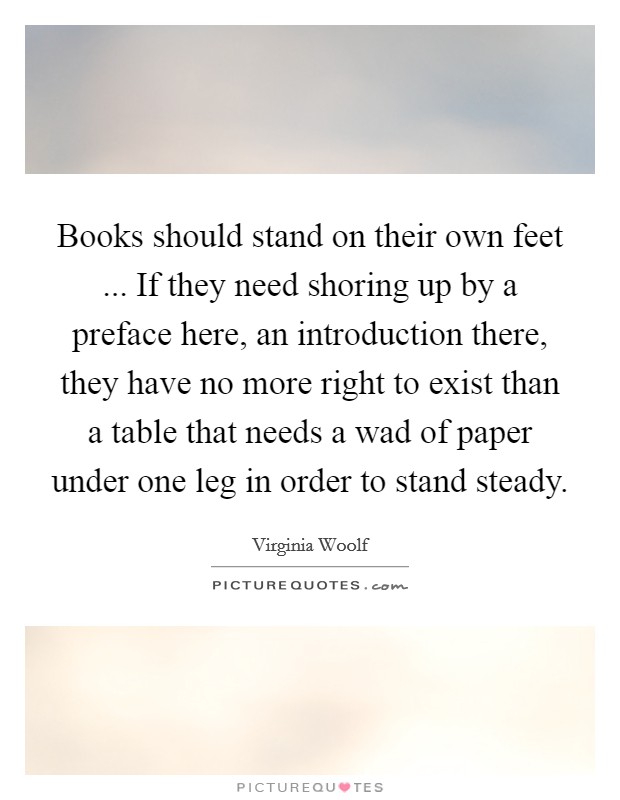 Books should stand on their own feet ... If they need shoring up by a preface here, an introduction there, they have no more right to exist than a table that needs a wad of paper under one leg in order to stand steady. Picture Quote #1