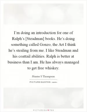 I’m doing an introduction for one of Ralph’s [Steadman] books. He’s doing something called Gonzo, the Art I think he’s stealing from me. I like Steadman and his coattail abilities. Ralph is better at business than I am. He has always managed to get free whiskey Picture Quote #1