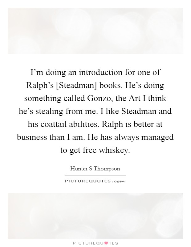 I'm doing an introduction for one of Ralph's [Steadman] books. He's doing something called Gonzo, the Art I think he's stealing from me. I like Steadman and his coattail abilities. Ralph is better at business than I am. He has always managed to get free whiskey. Picture Quote #1