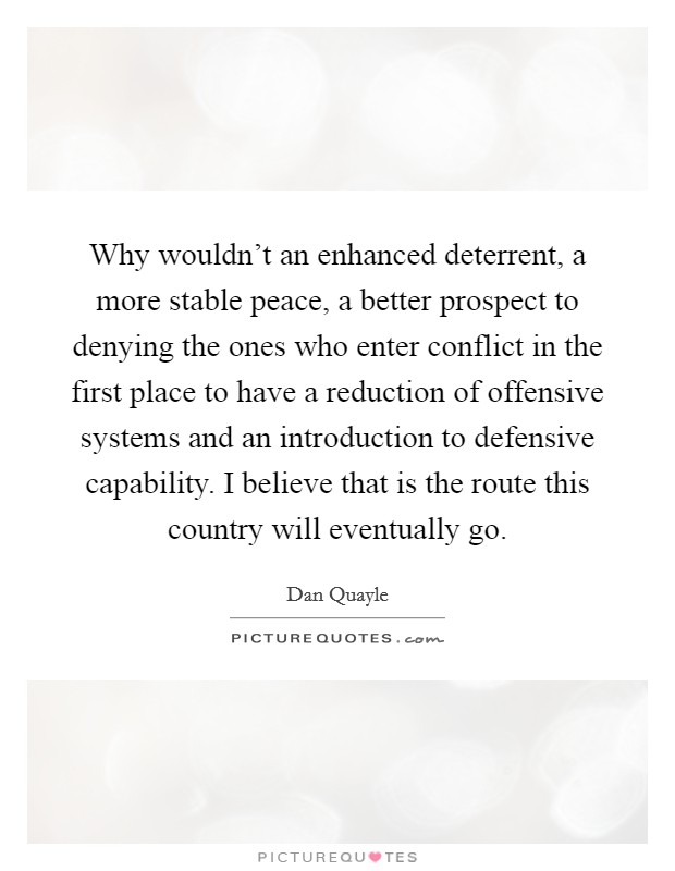 Why wouldn't an enhanced deterrent, a more stable peace, a better prospect to denying the ones who enter conflict in the first place to have a reduction of offensive systems and an introduction to defensive capability. I believe that is the route this country will eventually go. Picture Quote #1