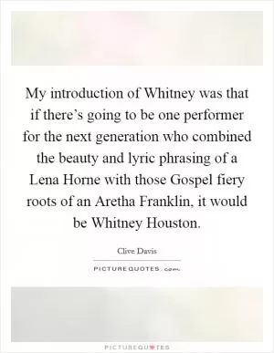 My introduction of Whitney was that if there’s going to be one performer for the next generation who combined the beauty and lyric phrasing of a Lena Horne with those Gospel fiery roots of an Aretha Franklin, it would be Whitney Houston Picture Quote #1