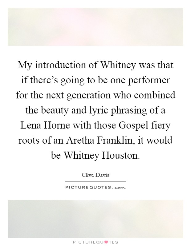 My introduction of Whitney was that if there's going to be one performer for the next generation who combined the beauty and lyric phrasing of a Lena Horne with those Gospel fiery roots of an Aretha Franklin, it would be Whitney Houston. Picture Quote #1