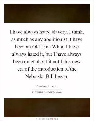 I have always hated slavery, I think, as much as any abolitionist. I have been an Old Line Whig. I have always hated it, but I have always been quiet about it until this new era of the introduction of the Nebraska Bill began Picture Quote #1