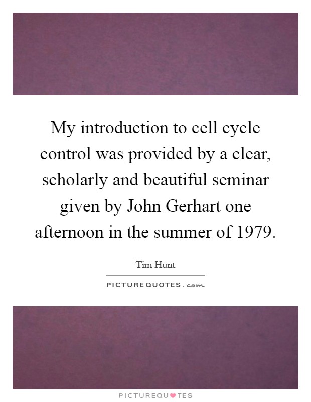 My introduction to cell cycle control was provided by a clear, scholarly and beautiful seminar given by John Gerhart one afternoon in the summer of 1979. Picture Quote #1