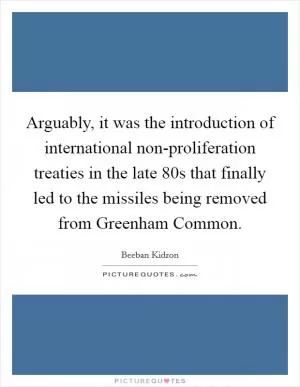 Arguably, it was the introduction of international non-proliferation treaties in the late  80s that finally led to the missiles being removed from Greenham Common Picture Quote #1