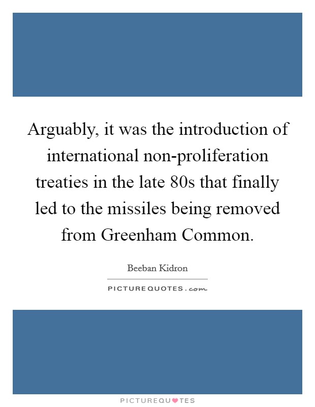 Arguably, it was the introduction of international non-proliferation treaties in the late  80s that finally led to the missiles being removed from Greenham Common. Picture Quote #1
