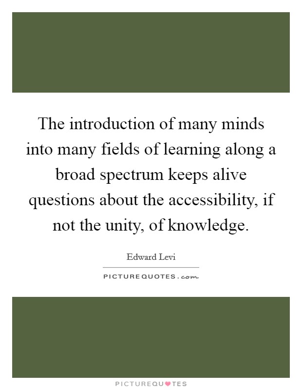 The introduction of many minds into many fields of learning along a broad spectrum keeps alive questions about the accessibility, if not the unity, of knowledge. Picture Quote #1
