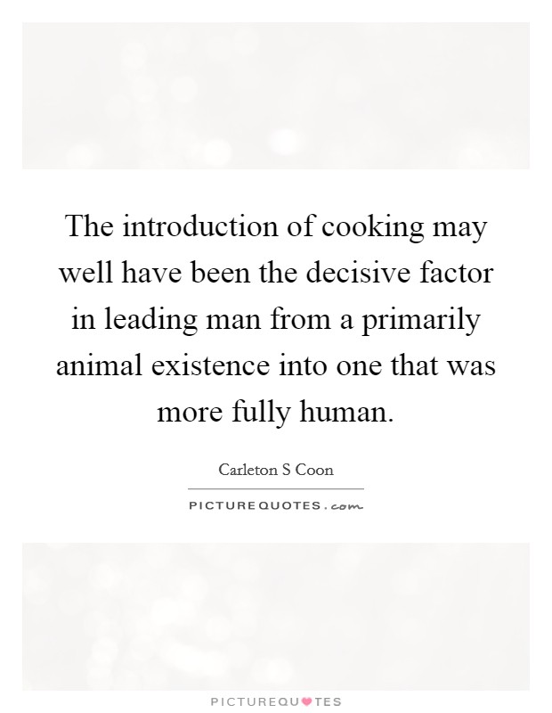 The introduction of cooking may well have been the decisive factor in leading man from a primarily animal existence into one that was more fully human. Picture Quote #1