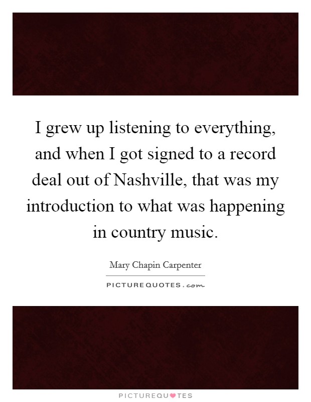 I grew up listening to everything, and when I got signed to a record deal out of Nashville, that was my introduction to what was happening in country music. Picture Quote #1
