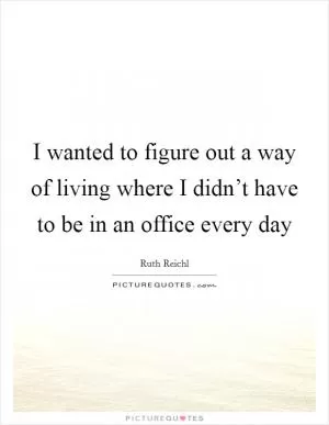 I wanted to figure out a way of living where I didn’t have to be in an office every day Picture Quote #1