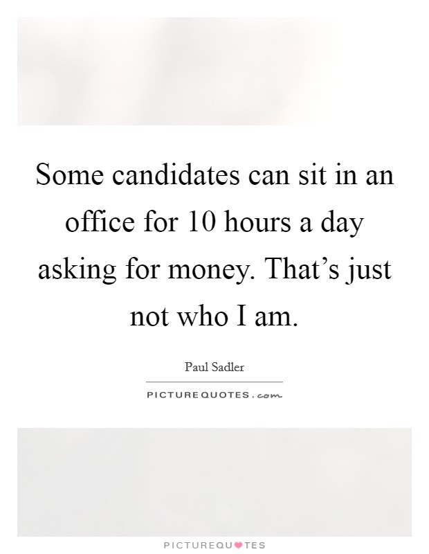 Some candidates can sit in an office for 10 hours a day asking for money. That's just not who I am. Picture Quote #1
