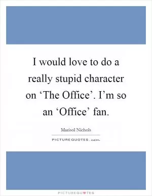 I would love to do a really stupid character on ‘The Office’. I’m so an ‘Office’ fan Picture Quote #1