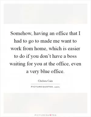 Somehow, having an office that I had to go to made me want to work from home, which is easier to do if you don’t have a boss waiting for you at the office, even a very blue office Picture Quote #1