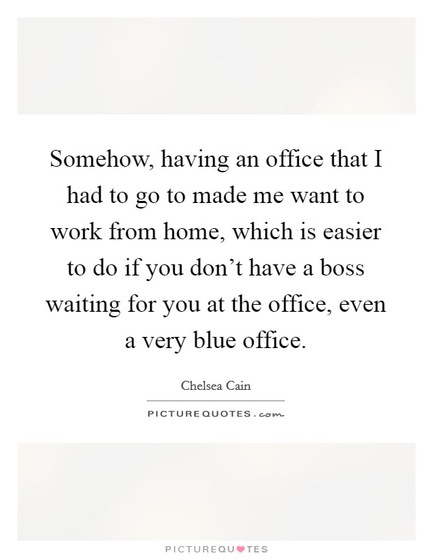 Somehow, having an office that I had to go to made me want to work from home, which is easier to do if you don't have a boss waiting for you at the office, even a very blue office. Picture Quote #1