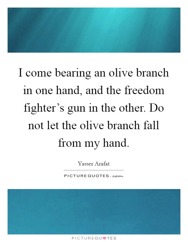 I come bearing an olive branch in one hand, and the freedom fighter’s gun in the other. Do not let the olive branch fall from my hand Picture Quote #1