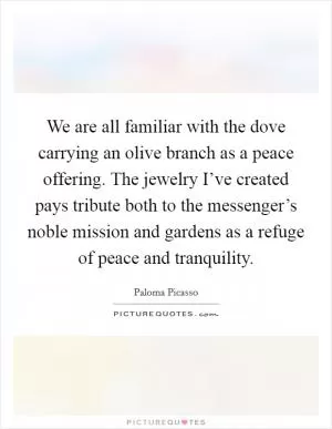 We are all familiar with the dove carrying an olive branch as a peace offering. The jewelry I’ve created pays tribute both to the messenger’s noble mission and gardens as a refuge of peace and tranquility Picture Quote #1