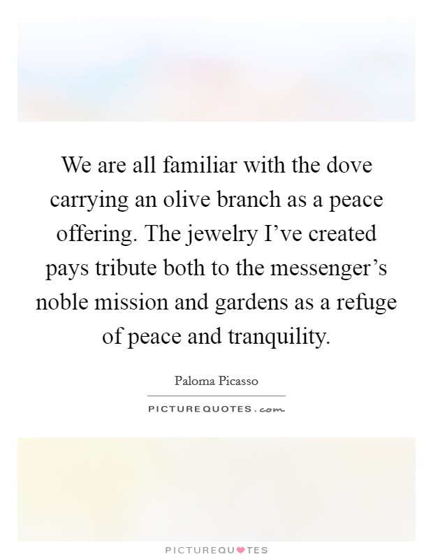 We are all familiar with the dove carrying an olive branch as a peace offering. The jewelry I’ve created pays tribute both to the messenger’s noble mission and gardens as a refuge of peace and tranquility Picture Quote #1