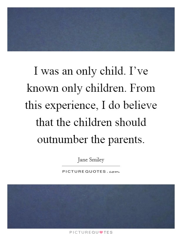 I was an only child. I've known only children. From this experience, I do believe that the children should outnumber the parents. Picture Quote #1
