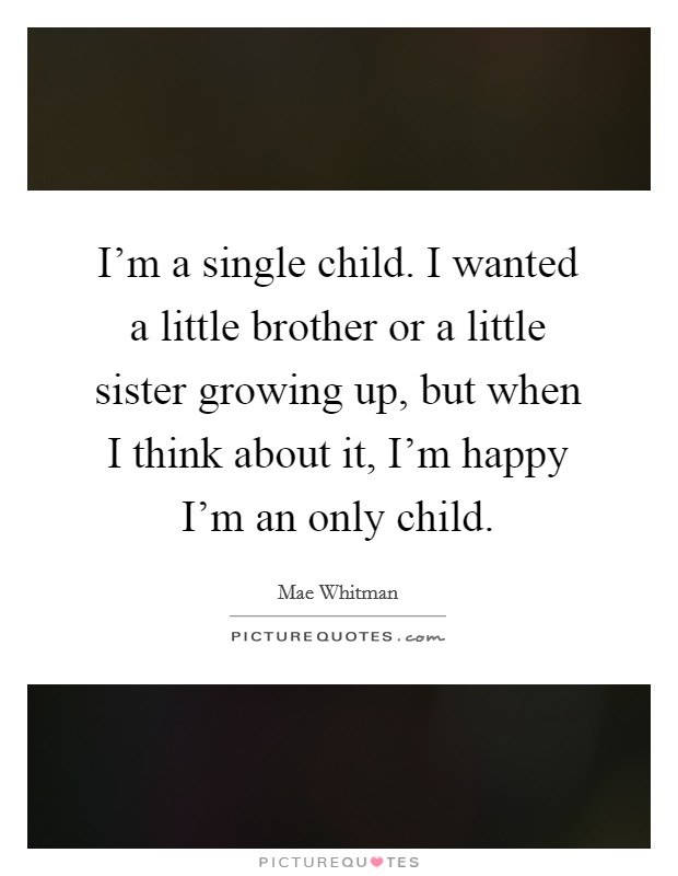 I'm a single child. I wanted a little brother or a little sister growing up, but when I think about it, I'm happy I'm an only child. Picture Quote #1
